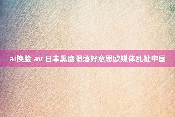 ai换脸 av 日本黑鹰陨落好意思欧媒体乱扯中国