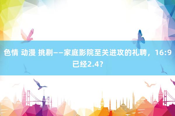 色情 动漫 挑剔——家庭影院至关进攻的礼聘，16:9已经2.4？