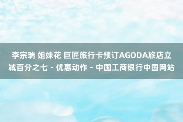 李宗瑞 姐妹花 巨匠旅行卡预订AGODA旅店立减百分之七－优惠动作－中国工商银行中国网站