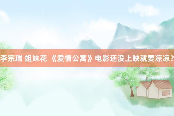 李宗瑞 姐妹花 《爱情公寓》电影还没上映就要凉凉？