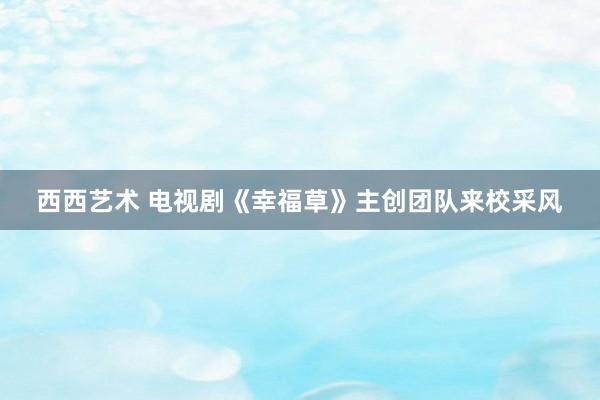 西西艺术 电视剧《幸福草》主创团队来校采风