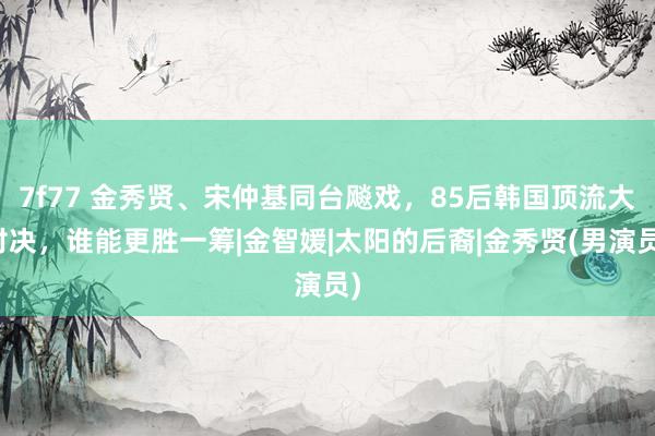 7f77 金秀贤、宋仲基同台飚戏，85后韩国顶流大对决，谁能更胜一筹|金智媛|太阳的后裔|金秀贤(男演员)