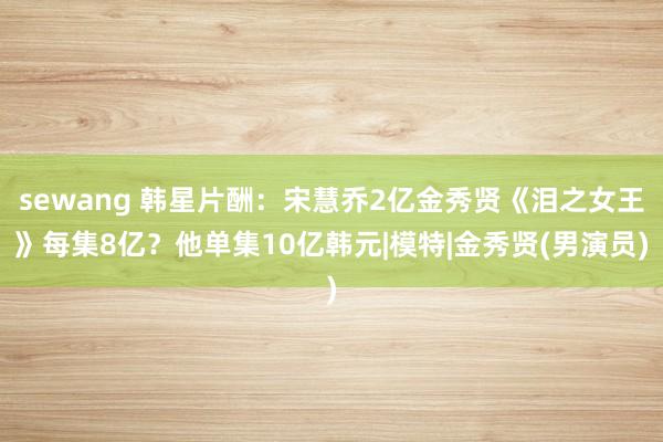 sewang 韩星片酬：宋慧乔2亿金秀贤《泪之女王》每集8亿？他单集10亿韩元|模特|金秀贤(男演员)