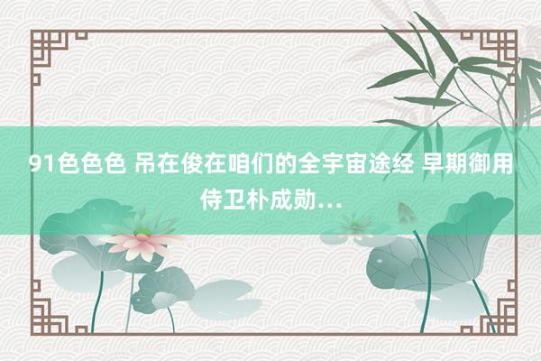 91色色色 吊在俊在咱们的全宇宙途经 早期御用侍卫朴成勋…