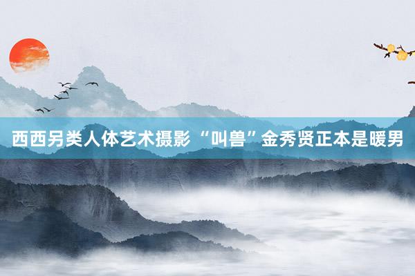 西西另类人体艺术摄影 “叫兽”金秀贤正本是暖男