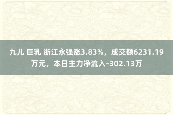 九儿 巨乳 浙江永强涨3.83%，成交额6231.19万元，本日主力净流入-302.13万