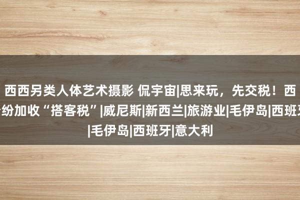 西西另类人体艺术摄影 侃宇宙|思来玩，先交税！西洋多国纷纷加收“搭客税”|威尼斯|新西兰|旅游业|毛伊岛|西班牙|意大利