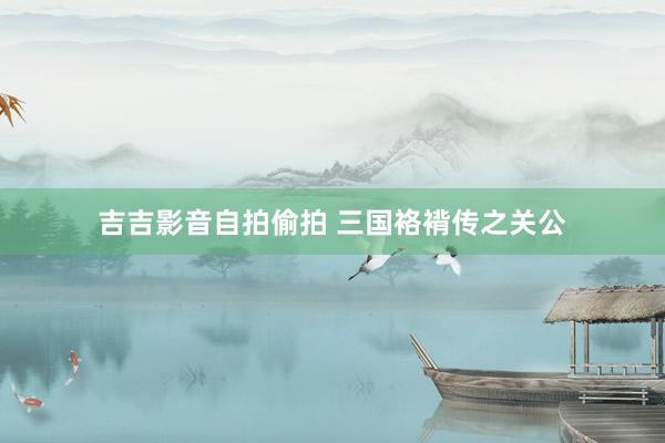 吉吉影音自拍偷拍 三国袼褙传之关公