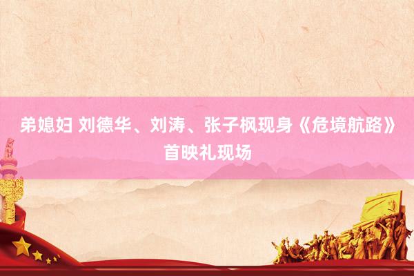 弟媳妇 刘德华、刘涛、张子枫现身《危境航路》首映礼现场