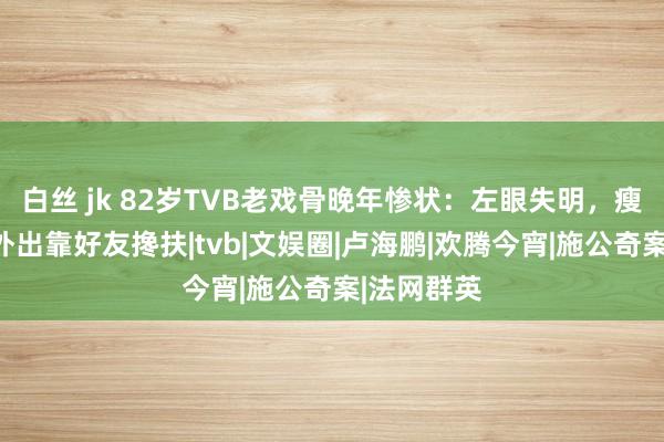 白丝 jk 82岁TVB老戏骨晚年惨状：左眼失明，瘦到脱相，外出靠好友搀扶|tvb|文娱圈|卢海鹏|欢腾今宵|施公奇案|法网群英