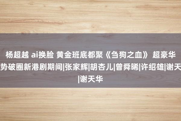杨超越 ai换脸 黄金班底都聚《刍狗之血》 超豪华声势破圈新港剧期间|张家辉|胡杏儿|曾舜晞|许绍雄|谢天华