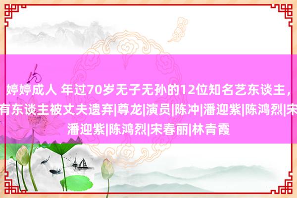 婷婷成人 年过70岁无子无孙的12位知名艺东谈主，最大94岁，有东谈主被丈夫遗弃|尊龙|演员|陈冲|潘迎紫|陈鸿烈|宋春丽|林青霞