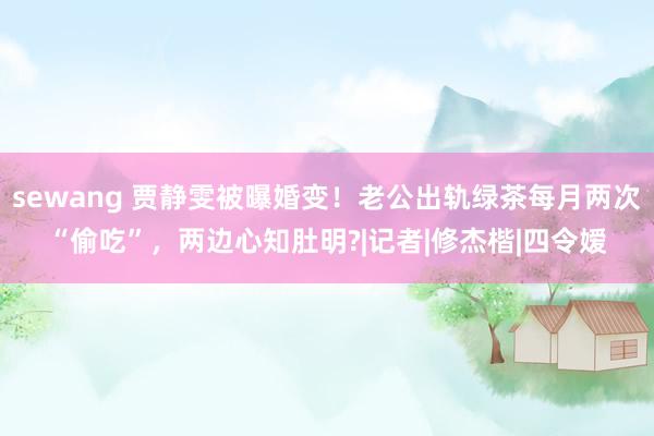 sewang 贾静雯被曝婚变！老公出轨绿茶每月两次“偷吃”，两边心知肚明?|记者|修杰楷|四令嫒