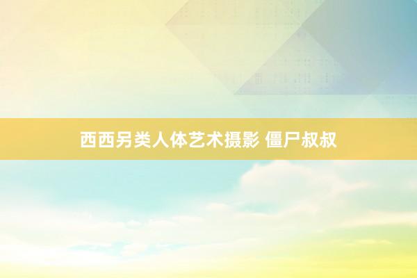 西西另类人体艺术摄影 僵尸叔叔