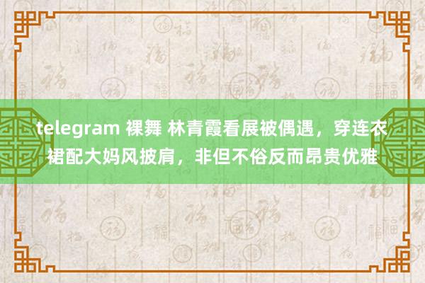 telegram 裸舞 林青霞看展被偶遇，穿连衣裙配大妈风披肩，非但不俗反而昂贵优雅