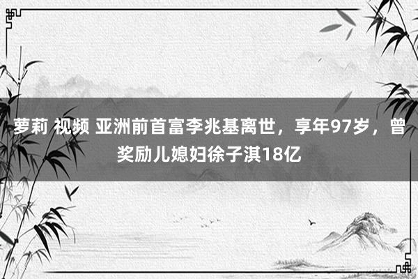萝莉 视频 亚洲前首富李兆基离世，享年97岁，曾奖励儿媳妇徐子淇18亿