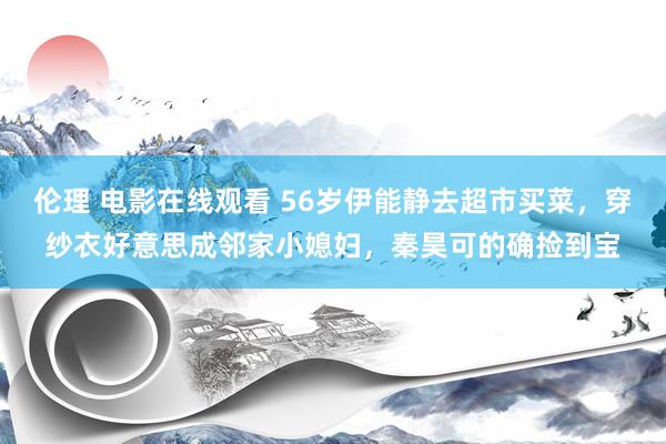 伦理 电影在线观看 56岁伊能静去超市买菜，穿纱衣好意思成邻家小媳妇，秦昊可的确捡到宝