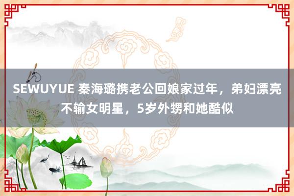 SEWUYUE 秦海璐携老公回娘家过年，弟妇漂亮不输女明星，5岁外甥和她酷似