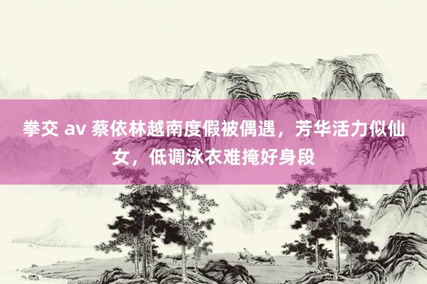 拳交 av 蔡依林越南度假被偶遇，芳华活力似仙女，低调泳衣难掩好身段