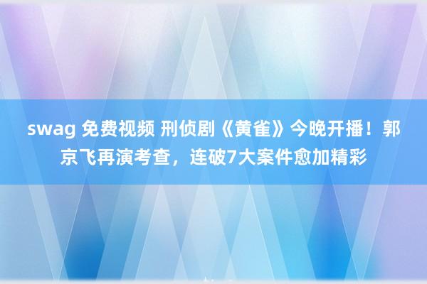 swag 免费视频 刑侦剧《黄雀》今晚开播！郭京飞再演考查，连破7大案件愈加精彩