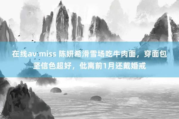 在线av miss 陈妍希滑雪场吃牛肉面，穿面包坚信色超好，仳离前1月还戴婚戒
