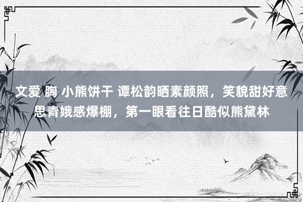 文爱 胸 小熊饼干 谭松韵晒素颜照，笑貌甜好意思青娥感爆棚，第一眼看往日酷似熊黛林