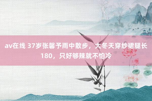 av在线 37岁张馨予雨中散步，大冬天穿纱裙腿长180，只好够辣就不怕冷