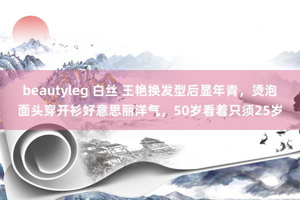 beautyleg 白丝 王艳换发型后显年青，烫泡面头穿开衫好意思丽洋气，50岁看着只须25岁