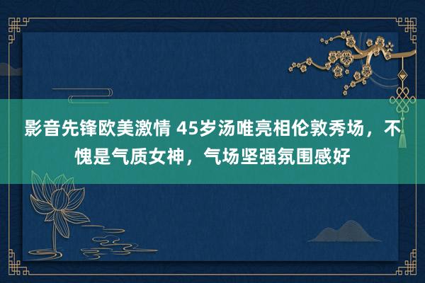 影音先锋欧美激情 45岁汤唯亮相伦敦秀场，不愧是气质女神，气场坚强氛围感好
