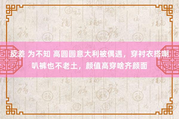 反差 为不知 高圆圆意大利被偶遇，穿衬衣搭喇叭裤也不老土，颜值高穿啥齐颜面