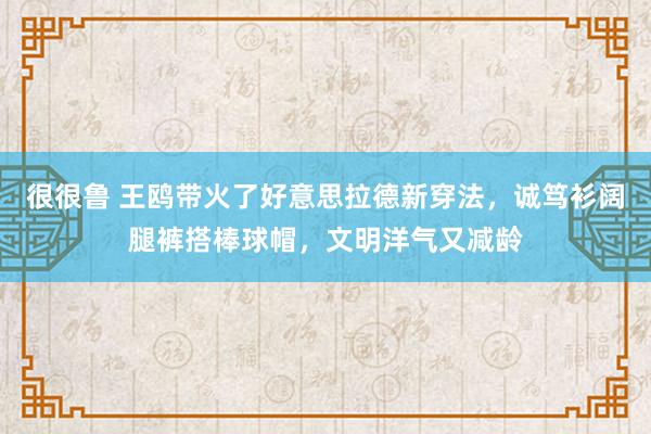 很很鲁 王鸥带火了好意思拉德新穿法，诚笃衫阔腿裤搭棒球帽，文明洋气又减龄