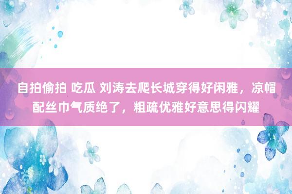 自拍偷拍 吃瓜 刘涛去爬长城穿得好闲雅，凉帽配丝巾气质绝了，粗疏优雅好意思得闪耀