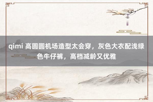 qimi 高圆圆机场造型太会穿，灰色大衣配浅绿色牛仔裤，高档减龄又优雅
