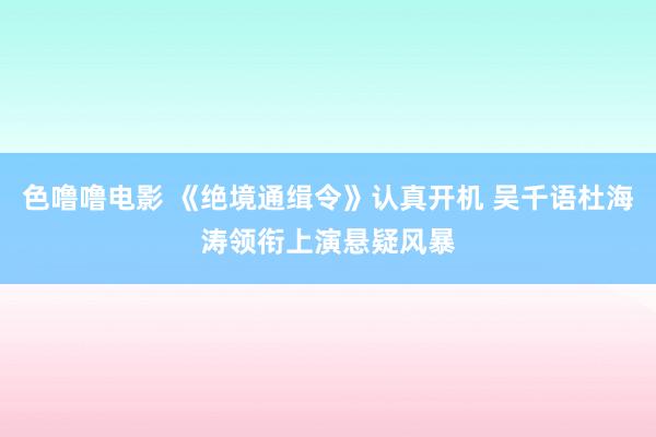 色噜噜电影 《绝境通缉令》认真开机 吴千语杜海涛领衔上演悬疑风暴