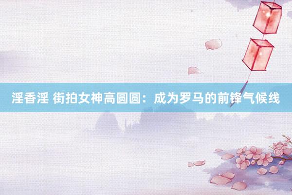 淫香淫 街拍女神高圆圆：成为罗马的前锋气候线