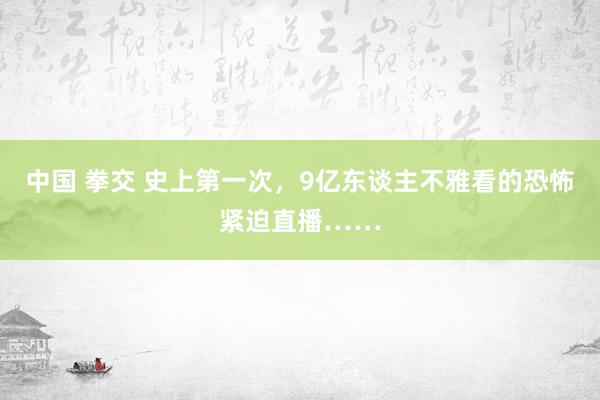 中国 拳交 史上第一次，9亿东谈主不雅看的恐怖紧迫直播……
