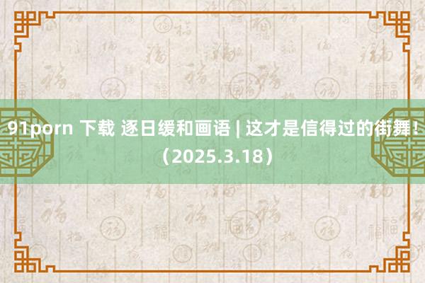 91porn 下载 逐日缓和画语 | 这才是信得过的街舞！（2025.3.18）