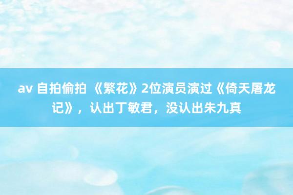 av 自拍偷拍 《繁花》2位演员演过《倚天屠龙记》，认出丁敏君，没认出朱九真