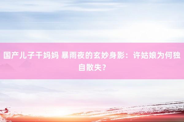 国产儿子干妈妈 暴雨夜的玄妙身影：许姑娘为何独自散失？