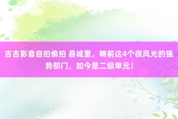 吉吉影音自拍偷拍 县城里，畴前这4个很风光的强势部门，如今是二级单元！