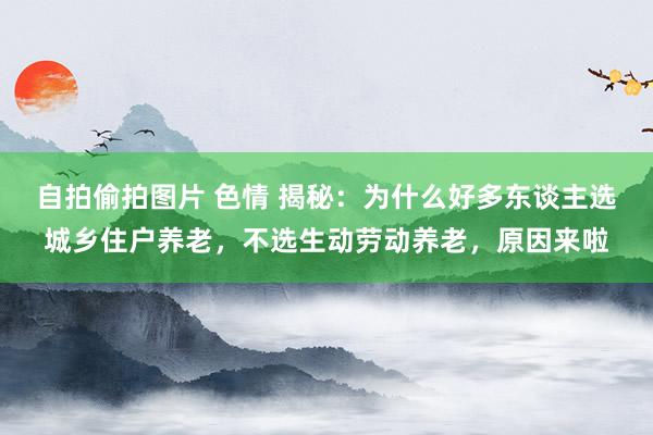自拍偷拍图片 色情 揭秘：为什么好多东谈主选城乡住户养老，不选生动劳动养老，原因来啦