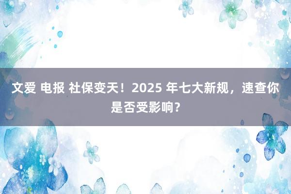 文爱 电报 社保变天！2025 年七大新规，速查你是否受影响？