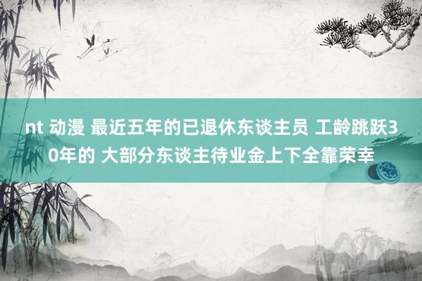 nt 动漫 最近五年的已退休东谈主员 工龄跳跃30年的 大部分东谈主待业金上下全靠荣幸