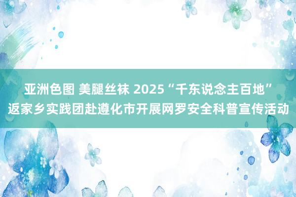 亚洲色图 美腿丝袜 2025“千东说念主百地”返家乡实践团赴遵化市开展网罗安全科普宣传活动