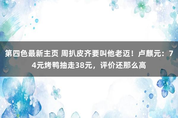 第四色最新主页 周扒皮齐要叫他老迈！卢麒元：74元烤鸭抽走38元，评价还那么高