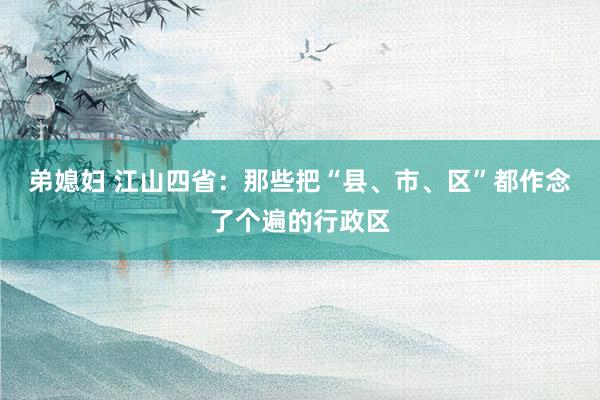 弟媳妇 江山四省：那些把“县、市、区”都作念了个遍的行政区