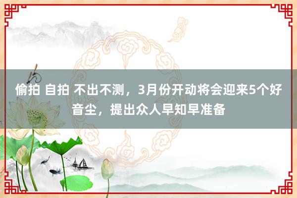 偷拍 自拍 不出不测，3月份开动将会迎来5个好音尘，提出众人早知早准备