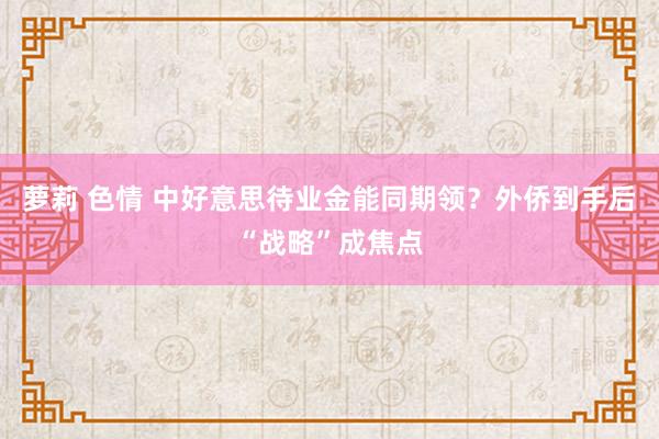 萝莉 色情 中好意思待业金能同期领？外侨到手后“战略”成焦点