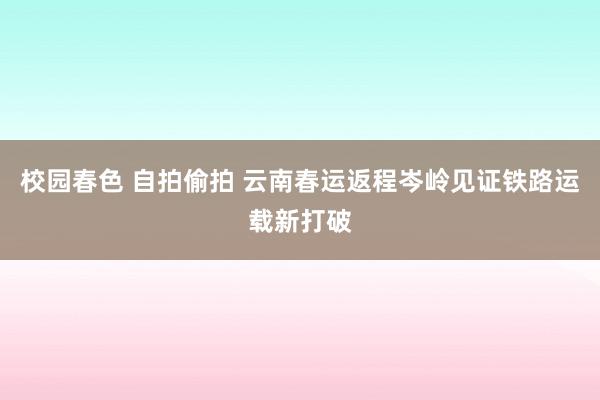 校园春色 自拍偷拍 云南春运返程岑岭见证铁路运载新打破