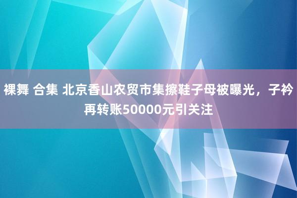 裸舞 合集 北京香山农贸市集擦鞋子母被曝光，子衿再转账50000元引关注